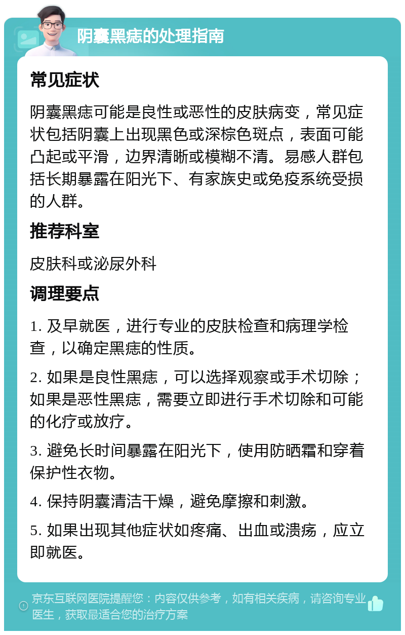 阴囊黑痣的处理指南 常见症状 阴囊黑痣可能是良性或恶性的皮肤病变，常见症状包括阴囊上出现黑色或深棕色斑点，表面可能凸起或平滑，边界清晰或模糊不清。易感人群包括长期暴露在阳光下、有家族史或免疫系统受损的人群。 推荐科室 皮肤科或泌尿外科 调理要点 1. 及早就医，进行专业的皮肤检查和病理学检查，以确定黑痣的性质。 2. 如果是良性黑痣，可以选择观察或手术切除；如果是恶性黑痣，需要立即进行手术切除和可能的化疗或放疗。 3. 避免长时间暴露在阳光下，使用防晒霜和穿着保护性衣物。 4. 保持阴囊清洁干燥，避免摩擦和刺激。 5. 如果出现其他症状如疼痛、出血或溃疡，应立即就医。