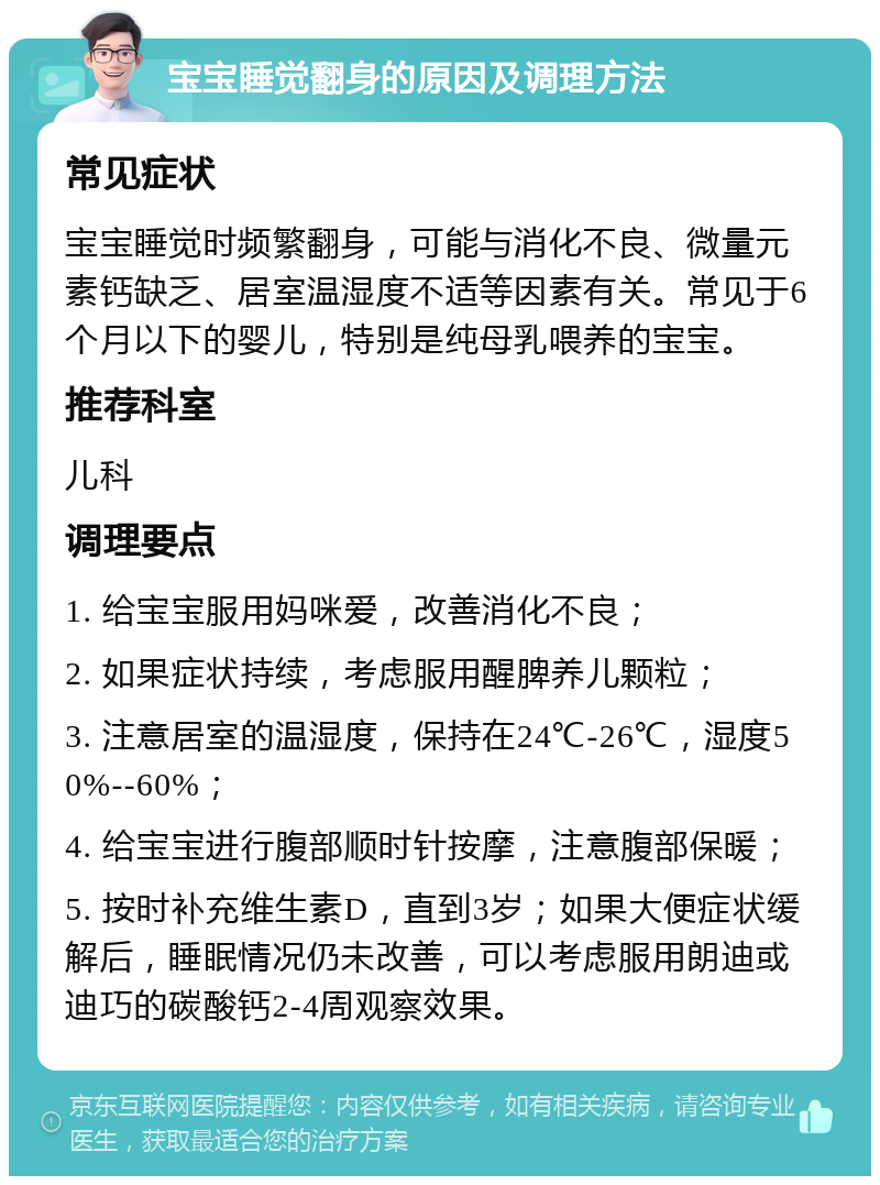 宝宝睡觉翻身的原因及调理方法 常见症状 宝宝睡觉时频繁翻身，可能与消化不良、微量元素钙缺乏、居室温湿度不适等因素有关。常见于6个月以下的婴儿，特别是纯母乳喂养的宝宝。 推荐科室 儿科 调理要点 1. 给宝宝服用妈咪爱，改善消化不良； 2. 如果症状持续，考虑服用醒脾养儿颗粒； 3. 注意居室的温湿度，保持在24℃-26℃，湿度50%--60%； 4. 给宝宝进行腹部顺时针按摩，注意腹部保暖； 5. 按时补充维生素D，直到3岁；如果大便症状缓解后，睡眠情况仍未改善，可以考虑服用朗迪或迪巧的碳酸钙2-4周观察效果。