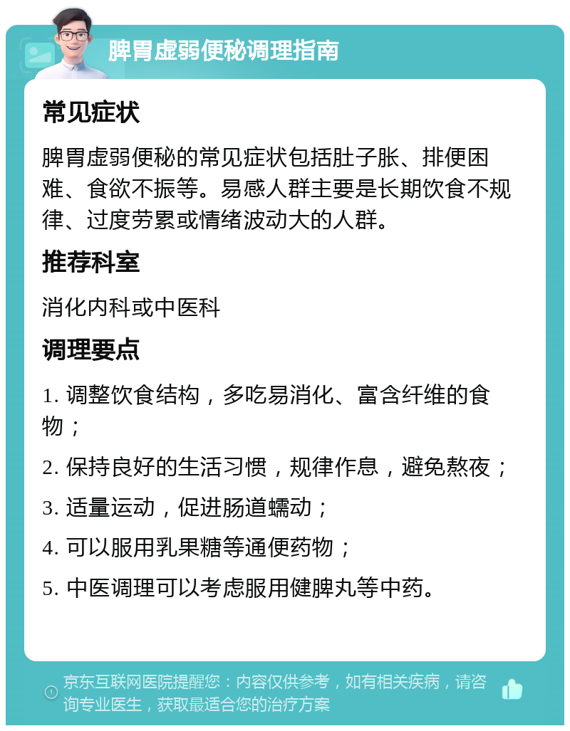 脾胃虚弱便秘调理指南 常见症状 脾胃虚弱便秘的常见症状包括肚子胀、排便困难、食欲不振等。易感人群主要是长期饮食不规律、过度劳累或情绪波动大的人群。 推荐科室 消化内科或中医科 调理要点 1. 调整饮食结构，多吃易消化、富含纤维的食物； 2. 保持良好的生活习惯，规律作息，避免熬夜； 3. 适量运动，促进肠道蠕动； 4. 可以服用乳果糖等通便药物； 5. 中医调理可以考虑服用健脾丸等中药。