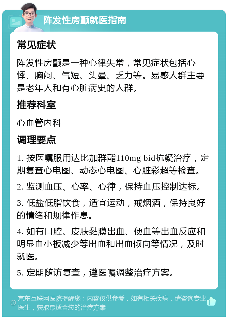 阵发性房颤就医指南 常见症状 阵发性房颤是一种心律失常，常见症状包括心悸、胸闷、气短、头晕、乏力等。易感人群主要是老年人和有心脏病史的人群。 推荐科室 心血管内科 调理要点 1. 按医嘱服用达比加群酯110mg bid抗凝治疗，定期复查心电图、动态心电图、心脏彩超等检查。 2. 监测血压、心率、心律，保持血压控制达标。 3. 低盐低脂饮食，适宜运动，戒烟酒，保持良好的情绪和规律作息。 4. 如有口腔、皮肤黏膜出血、便血等出血反应和明显血小板减少等出血和出血倾向等情况，及时就医。 5. 定期随访复查，遵医嘱调整治疗方案。