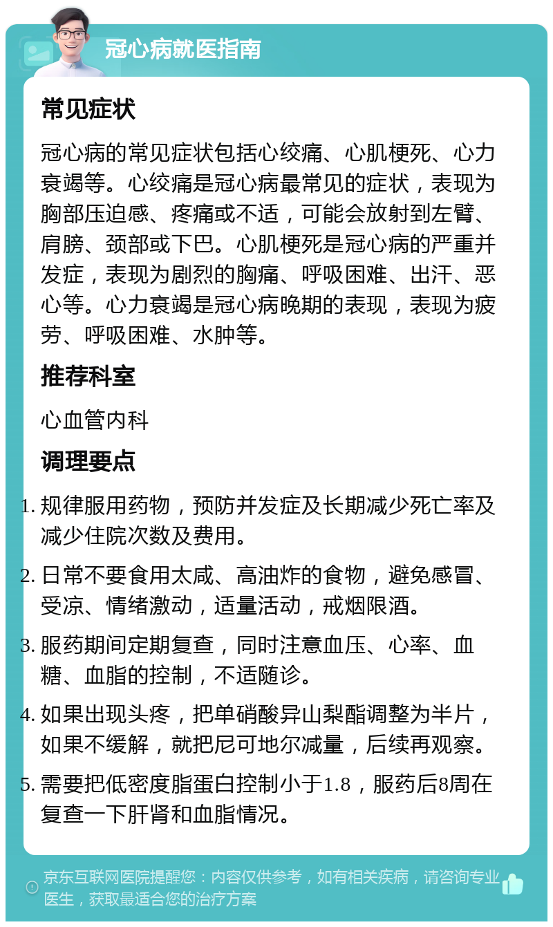 冠心病就医指南 常见症状 冠心病的常见症状包括心绞痛、心肌梗死、心力衰竭等。心绞痛是冠心病最常见的症状，表现为胸部压迫感、疼痛或不适，可能会放射到左臂、肩膀、颈部或下巴。心肌梗死是冠心病的严重并发症，表现为剧烈的胸痛、呼吸困难、出汗、恶心等。心力衰竭是冠心病晚期的表现，表现为疲劳、呼吸困难、水肿等。 推荐科室 心血管内科 调理要点 规律服用药物，预防并发症及长期减少死亡率及减少住院次数及费用。 日常不要食用太咸、高油炸的食物，避免感冒、受凉、情绪激动，适量活动，戒烟限酒。 服药期间定期复查，同时注意血压、心率、血糖、血脂的控制，不适随诊。 如果出现头疼，把单硝酸异山梨酯调整为半片，如果不缓解，就把尼可地尔减量，后续再观察。 需要把低密度脂蛋白控制小于1.8，服药后8周在复查一下肝肾和血脂情况。