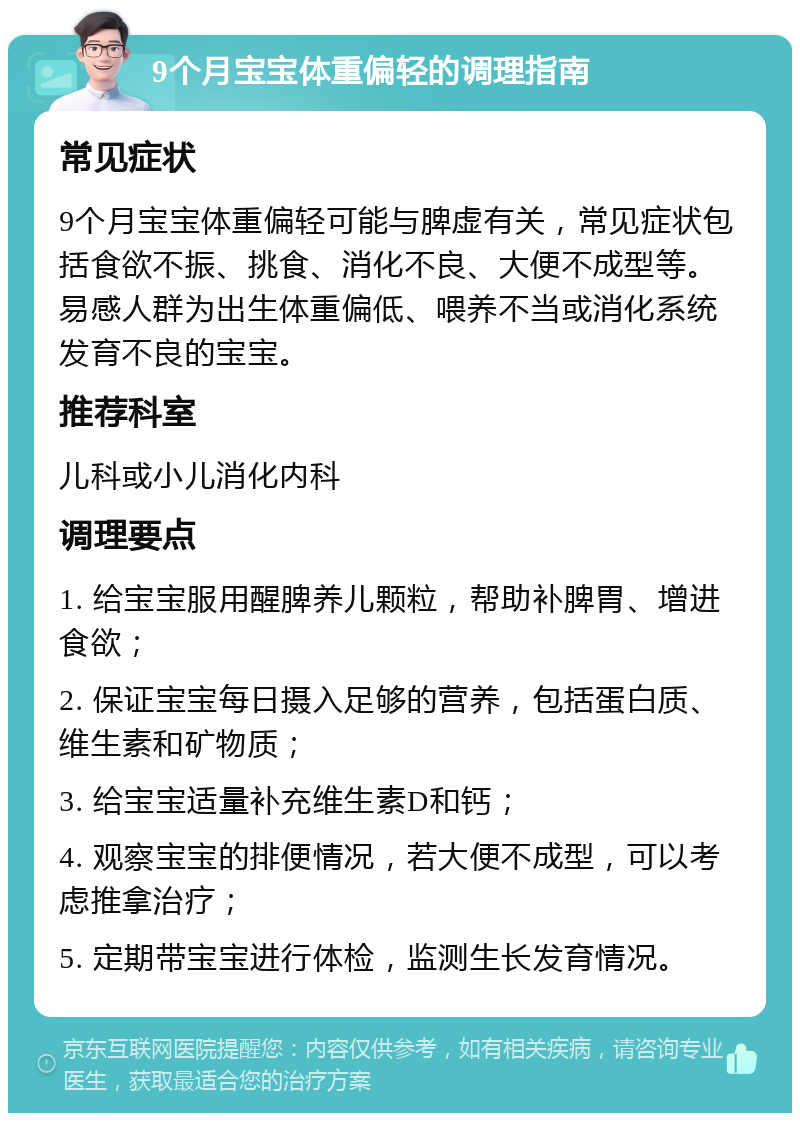 9个月宝宝体重偏轻的调理指南 常见症状 9个月宝宝体重偏轻可能与脾虚有关，常见症状包括食欲不振、挑食、消化不良、大便不成型等。易感人群为出生体重偏低、喂养不当或消化系统发育不良的宝宝。 推荐科室 儿科或小儿消化内科 调理要点 1. 给宝宝服用醒脾养儿颗粒，帮助补脾胃、增进食欲； 2. 保证宝宝每日摄入足够的营养，包括蛋白质、维生素和矿物质； 3. 给宝宝适量补充维生素D和钙； 4. 观察宝宝的排便情况，若大便不成型，可以考虑推拿治疗； 5. 定期带宝宝进行体检，监测生长发育情况。