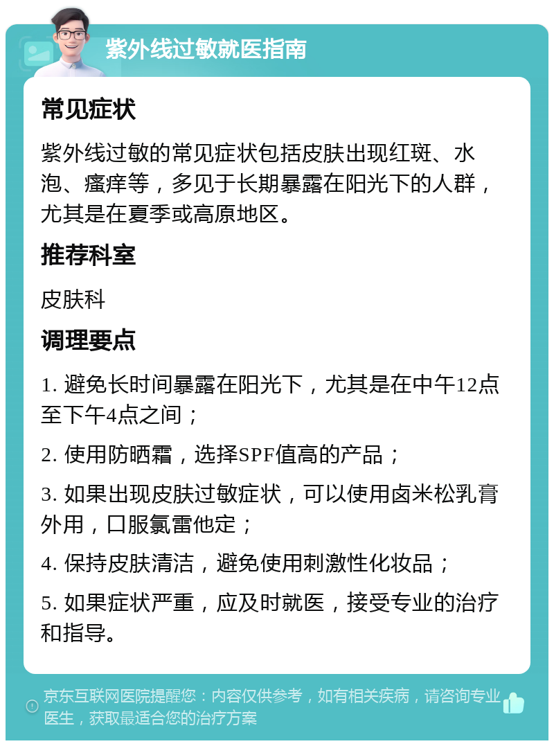 紫外线过敏就医指南 常见症状 紫外线过敏的常见症状包括皮肤出现红斑、水泡、瘙痒等，多见于长期暴露在阳光下的人群，尤其是在夏季或高原地区。 推荐科室 皮肤科 调理要点 1. 避免长时间暴露在阳光下，尤其是在中午12点至下午4点之间； 2. 使用防晒霜，选择SPF值高的产品； 3. 如果出现皮肤过敏症状，可以使用卤米松乳膏外用，口服氯雷他定； 4. 保持皮肤清洁，避免使用刺激性化妆品； 5. 如果症状严重，应及时就医，接受专业的治疗和指导。