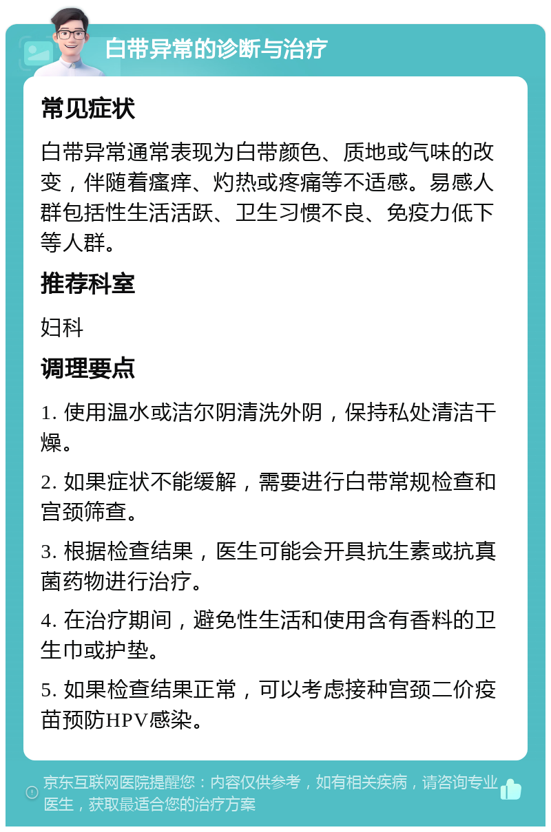 白带异常的诊断与治疗 常见症状 白带异常通常表现为白带颜色、质地或气味的改变，伴随着瘙痒、灼热或疼痛等不适感。易感人群包括性生活活跃、卫生习惯不良、免疫力低下等人群。 推荐科室 妇科 调理要点 1. 使用温水或洁尔阴清洗外阴，保持私处清洁干燥。 2. 如果症状不能缓解，需要进行白带常规检查和宫颈筛查。 3. 根据检查结果，医生可能会开具抗生素或抗真菌药物进行治疗。 4. 在治疗期间，避免性生活和使用含有香料的卫生巾或护垫。 5. 如果检查结果正常，可以考虑接种宫颈二价疫苗预防HPV感染。