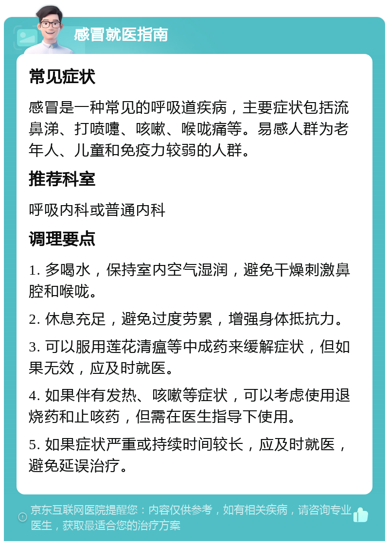 感冒就医指南 常见症状 感冒是一种常见的呼吸道疾病，主要症状包括流鼻涕、打喷嚏、咳嗽、喉咙痛等。易感人群为老年人、儿童和免疫力较弱的人群。 推荐科室 呼吸内科或普通内科 调理要点 1. 多喝水，保持室内空气湿润，避免干燥刺激鼻腔和喉咙。 2. 休息充足，避免过度劳累，增强身体抵抗力。 3. 可以服用莲花清瘟等中成药来缓解症状，但如果无效，应及时就医。 4. 如果伴有发热、咳嗽等症状，可以考虑使用退烧药和止咳药，但需在医生指导下使用。 5. 如果症状严重或持续时间较长，应及时就医，避免延误治疗。