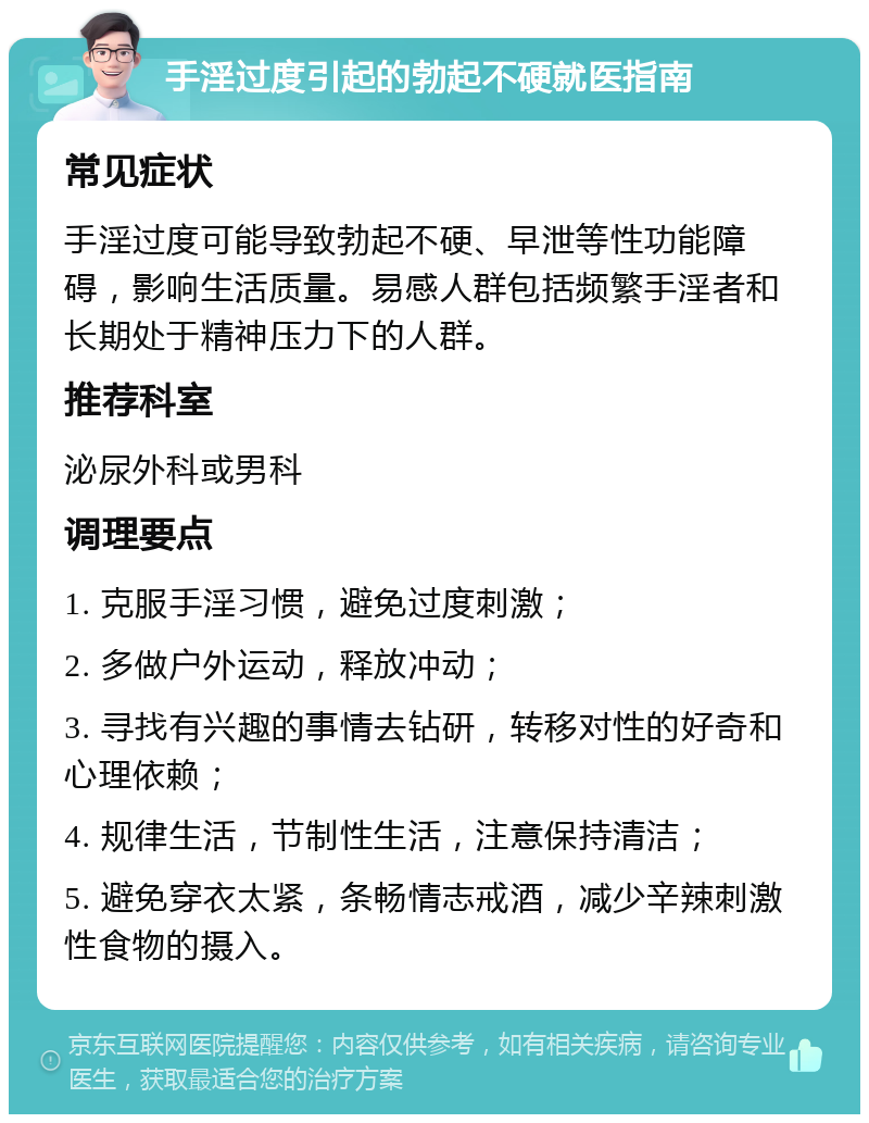 手淫过度引起的勃起不硬就医指南 常见症状 手淫过度可能导致勃起不硬、早泄等性功能障碍，影响生活质量。易感人群包括频繁手淫者和长期处于精神压力下的人群。 推荐科室 泌尿外科或男科 调理要点 1. 克服手淫习惯，避免过度刺激； 2. 多做户外运动，释放冲动； 3. 寻找有兴趣的事情去钻研，转移对性的好奇和心理依赖； 4. 规律生活，节制性生活，注意保持清洁； 5. 避免穿衣太紧，条畅情志戒酒，减少辛辣刺激性食物的摄入。