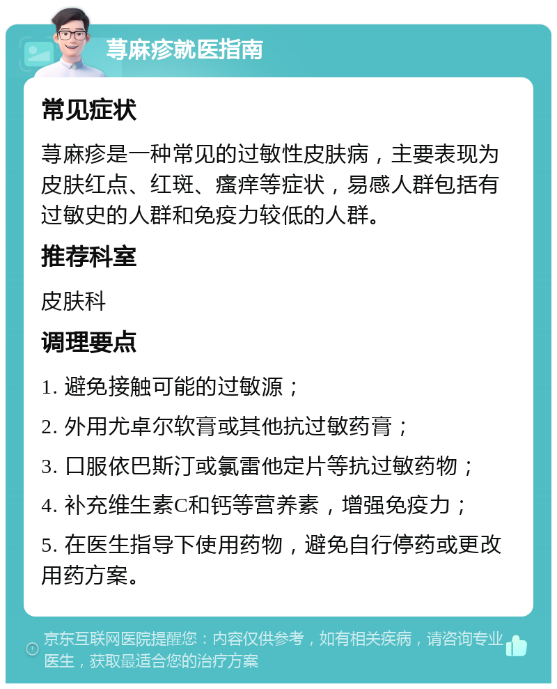 荨麻疹就医指南 常见症状 荨麻疹是一种常见的过敏性皮肤病，主要表现为皮肤红点、红斑、瘙痒等症状，易感人群包括有过敏史的人群和免疫力较低的人群。 推荐科室 皮肤科 调理要点 1. 避免接触可能的过敏源； 2. 外用尤卓尔软膏或其他抗过敏药膏； 3. 口服依巴斯汀或氯雷他定片等抗过敏药物； 4. 补充维生素C和钙等营养素，增强免疫力； 5. 在医生指导下使用药物，避免自行停药或更改用药方案。