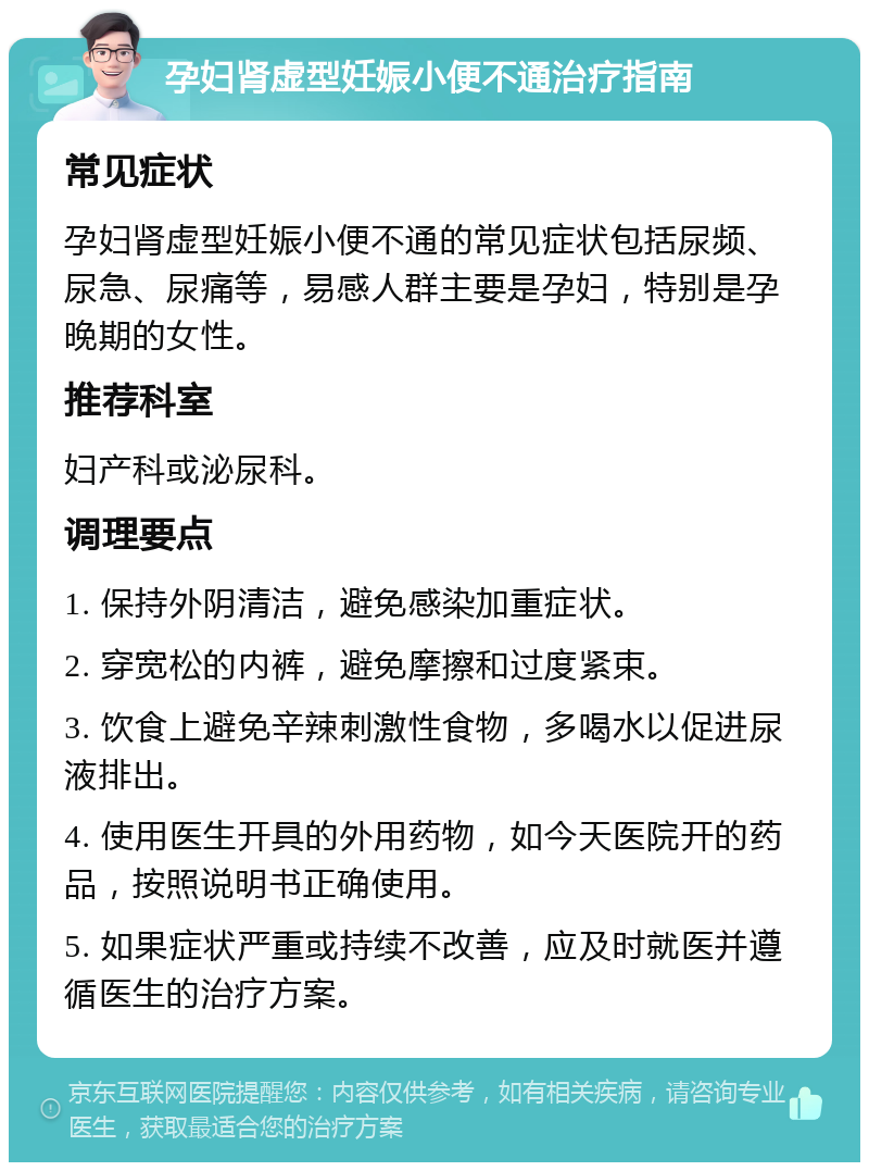 孕妇肾虚型妊娠小便不通治疗指南 常见症状 孕妇肾虚型妊娠小便不通的常见症状包括尿频、尿急、尿痛等，易感人群主要是孕妇，特别是孕晚期的女性。 推荐科室 妇产科或泌尿科。 调理要点 1. 保持外阴清洁，避免感染加重症状。 2. 穿宽松的内裤，避免摩擦和过度紧束。 3. 饮食上避免辛辣刺激性食物，多喝水以促进尿液排出。 4. 使用医生开具的外用药物，如今天医院开的药品，按照说明书正确使用。 5. 如果症状严重或持续不改善，应及时就医并遵循医生的治疗方案。