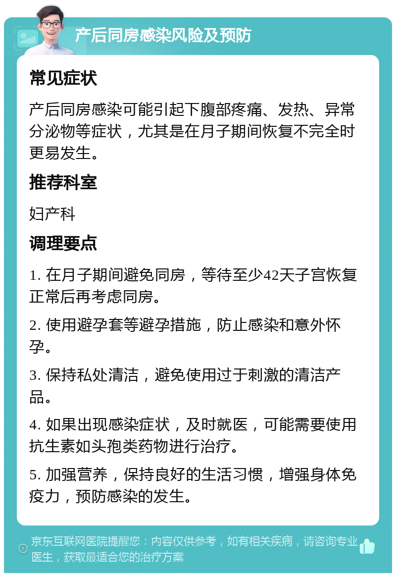 产后同房感染风险及预防 常见症状 产后同房感染可能引起下腹部疼痛、发热、异常分泌物等症状，尤其是在月子期间恢复不完全时更易发生。 推荐科室 妇产科 调理要点 1. 在月子期间避免同房，等待至少42天子宫恢复正常后再考虑同房。 2. 使用避孕套等避孕措施，防止感染和意外怀孕。 3. 保持私处清洁，避免使用过于刺激的清洁产品。 4. 如果出现感染症状，及时就医，可能需要使用抗生素如头孢类药物进行治疗。 5. 加强营养，保持良好的生活习惯，增强身体免疫力，预防感染的发生。