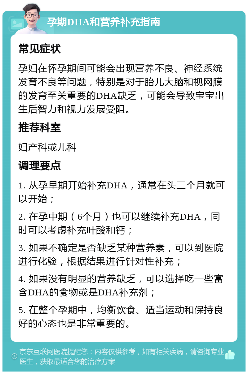 孕期DHA和营养补充指南 常见症状 孕妇在怀孕期间可能会出现营养不良、神经系统发育不良等问题，特别是对于胎儿大脑和视网膜的发育至关重要的DHA缺乏，可能会导致宝宝出生后智力和视力发展受阻。 推荐科室 妇产科或儿科 调理要点 1. 从孕早期开始补充DHA，通常在头三个月就可以开始； 2. 在孕中期（6个月）也可以继续补充DHA，同时可以考虑补充叶酸和钙； 3. 如果不确定是否缺乏某种营养素，可以到医院进行化验，根据结果进行针对性补充； 4. 如果没有明显的营养缺乏，可以选择吃一些富含DHA的食物或是DHA补充剂； 5. 在整个孕期中，均衡饮食、适当运动和保持良好的心态也是非常重要的。