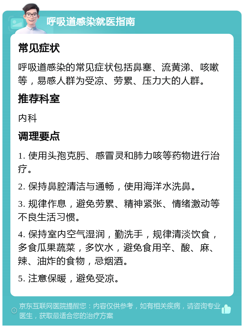 呼吸道感染就医指南 常见症状 呼吸道感染的常见症状包括鼻塞、流黄涕、咳嗽等，易感人群为受凉、劳累、压力大的人群。 推荐科室 内科 调理要点 1. 使用头孢克肟、感冒灵和肺力咳等药物进行治疗。 2. 保持鼻腔清洁与通畅，使用海洋水洗鼻。 3. 规律作息，避免劳累、精神紧张、情绪激动等不良生活习惯。 4. 保持室内空气湿润，勤洗手，规律清淡饮食，多食瓜果蔬菜，多饮水，避免食用辛、酸、麻、辣、油炸的食物，忌烟酒。 5. 注意保暖，避免受凉。