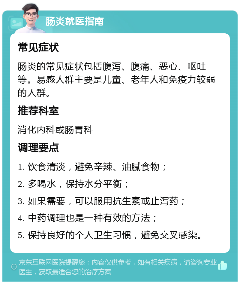 肠炎就医指南 常见症状 肠炎的常见症状包括腹泻、腹痛、恶心、呕吐等。易感人群主要是儿童、老年人和免疫力较弱的人群。 推荐科室 消化内科或肠胃科 调理要点 1. 饮食清淡，避免辛辣、油腻食物； 2. 多喝水，保持水分平衡； 3. 如果需要，可以服用抗生素或止泻药； 4. 中药调理也是一种有效的方法； 5. 保持良好的个人卫生习惯，避免交叉感染。