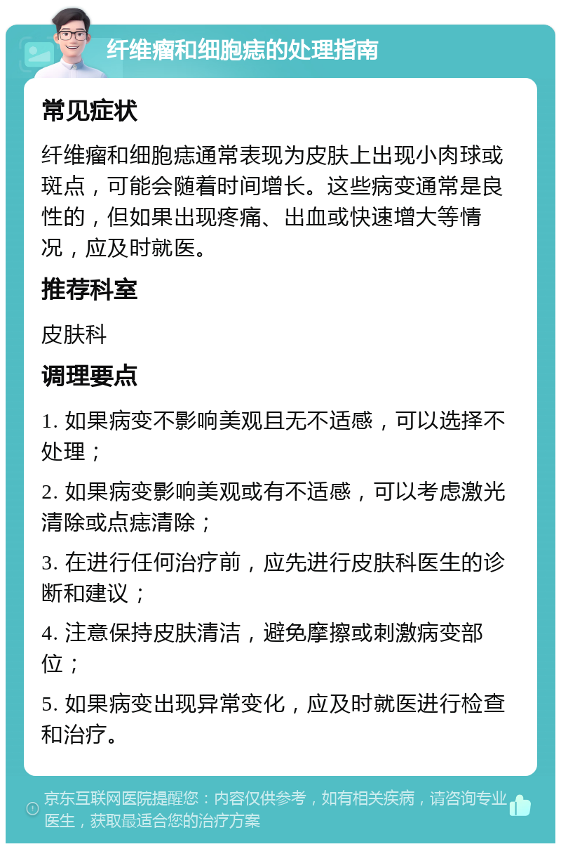 纤维瘤和细胞痣的处理指南 常见症状 纤维瘤和细胞痣通常表现为皮肤上出现小肉球或斑点，可能会随着时间增长。这些病变通常是良性的，但如果出现疼痛、出血或快速增大等情况，应及时就医。 推荐科室 皮肤科 调理要点 1. 如果病变不影响美观且无不适感，可以选择不处理； 2. 如果病变影响美观或有不适感，可以考虑激光清除或点痣清除； 3. 在进行任何治疗前，应先进行皮肤科医生的诊断和建议； 4. 注意保持皮肤清洁，避免摩擦或刺激病变部位； 5. 如果病变出现异常变化，应及时就医进行检查和治疗。