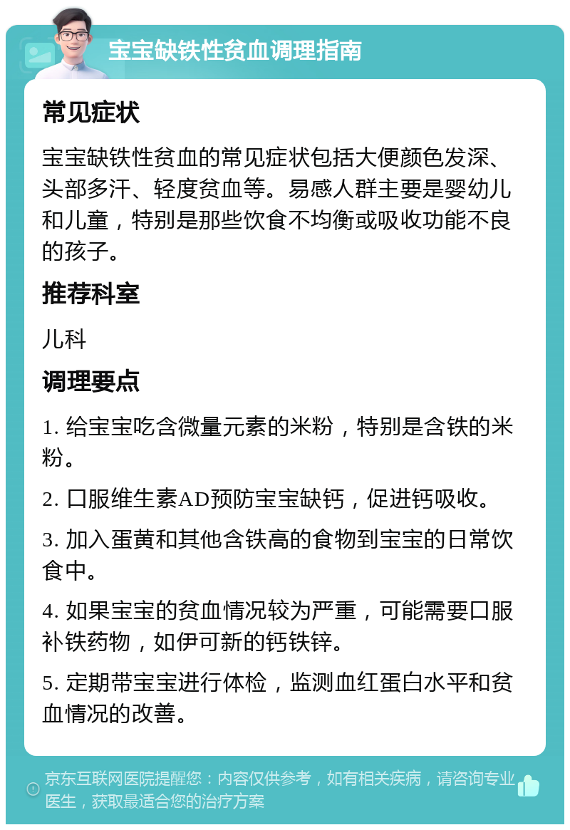 宝宝缺铁性贫血调理指南 常见症状 宝宝缺铁性贫血的常见症状包括大便颜色发深、头部多汗、轻度贫血等。易感人群主要是婴幼儿和儿童，特别是那些饮食不均衡或吸收功能不良的孩子。 推荐科室 儿科 调理要点 1. 给宝宝吃含微量元素的米粉，特别是含铁的米粉。 2. 口服维生素AD预防宝宝缺钙，促进钙吸收。 3. 加入蛋黄和其他含铁高的食物到宝宝的日常饮食中。 4. 如果宝宝的贫血情况较为严重，可能需要口服补铁药物，如伊可新的钙铁锌。 5. 定期带宝宝进行体检，监测血红蛋白水平和贫血情况的改善。