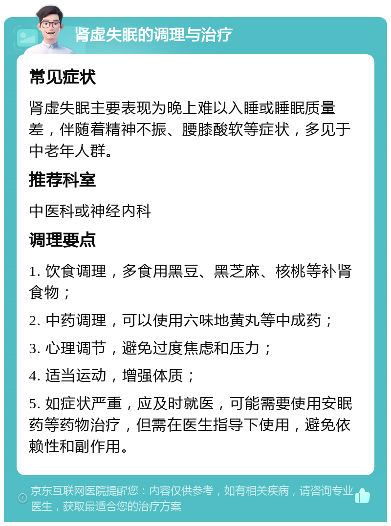 肾虚失眠的调理与治疗 常见症状 肾虚失眠主要表现为晚上难以入睡或睡眠质量差，伴随着精神不振、腰膝酸软等症状，多见于中老年人群。 推荐科室 中医科或神经内科 调理要点 1. 饮食调理，多食用黑豆、黑芝麻、核桃等补肾食物； 2. 中药调理，可以使用六味地黄丸等中成药； 3. 心理调节，避免过度焦虑和压力； 4. 适当运动，增强体质； 5. 如症状严重，应及时就医，可能需要使用安眠药等药物治疗，但需在医生指导下使用，避免依赖性和副作用。