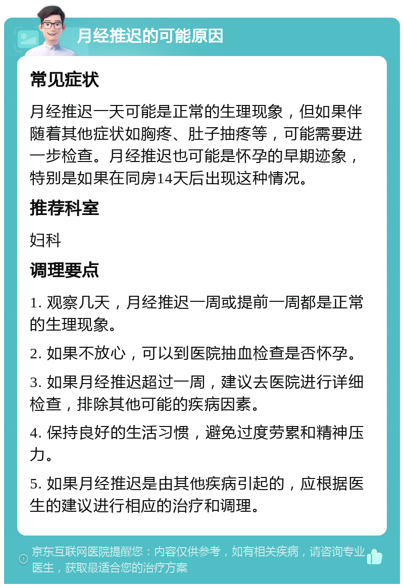 月经推迟的可能原因 常见症状 月经推迟一天可能是正常的生理现象，但如果伴随着其他症状如胸疼、肚子抽疼等，可能需要进一步检查。月经推迟也可能是怀孕的早期迹象，特别是如果在同房14天后出现这种情况。 推荐科室 妇科 调理要点 1. 观察几天，月经推迟一周或提前一周都是正常的生理现象。 2. 如果不放心，可以到医院抽血检查是否怀孕。 3. 如果月经推迟超过一周，建议去医院进行详细检查，排除其他可能的疾病因素。 4. 保持良好的生活习惯，避免过度劳累和精神压力。 5. 如果月经推迟是由其他疾病引起的，应根据医生的建议进行相应的治疗和调理。