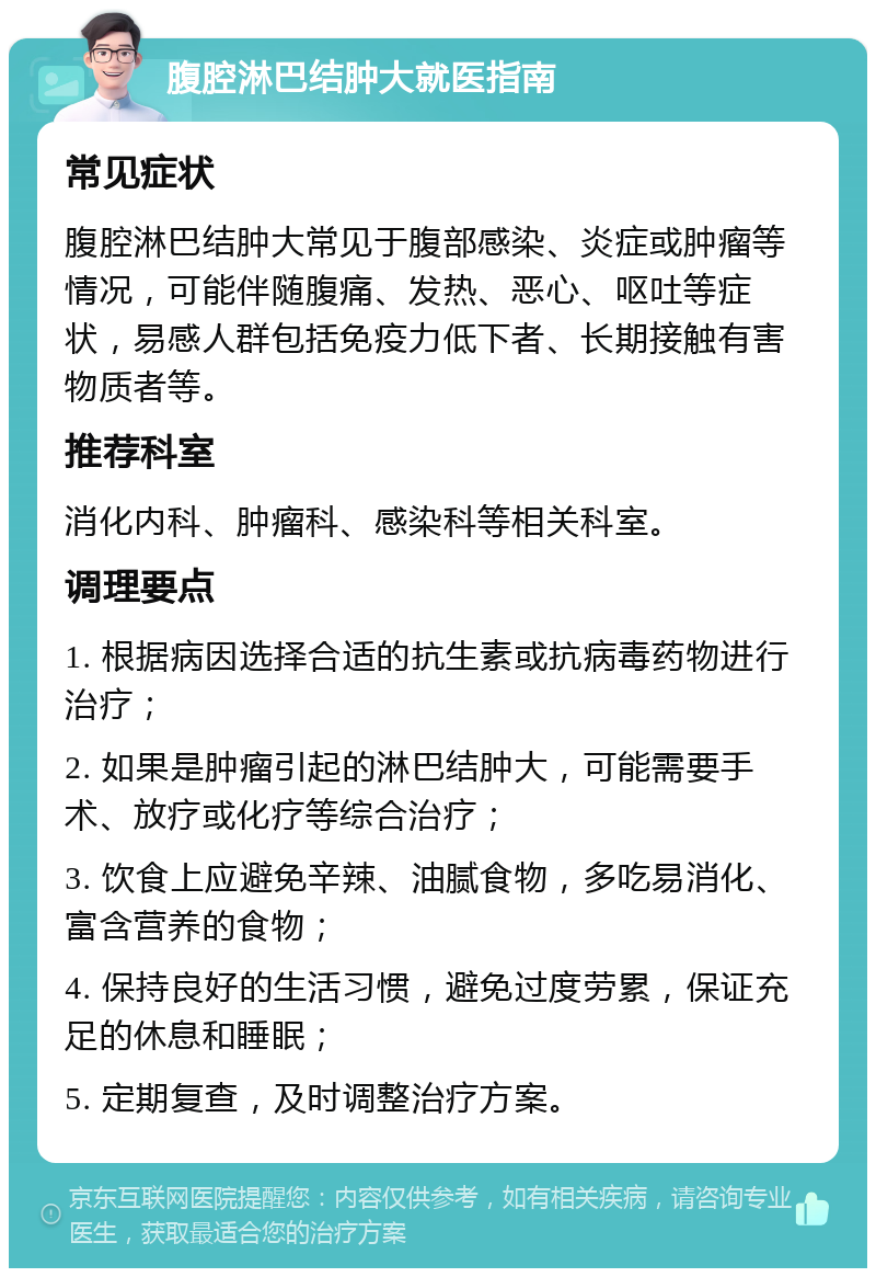 腹腔淋巴结肿大就医指南 常见症状 腹腔淋巴结肿大常见于腹部感染、炎症或肿瘤等情况，可能伴随腹痛、发热、恶心、呕吐等症状，易感人群包括免疫力低下者、长期接触有害物质者等。 推荐科室 消化内科、肿瘤科、感染科等相关科室。 调理要点 1. 根据病因选择合适的抗生素或抗病毒药物进行治疗； 2. 如果是肿瘤引起的淋巴结肿大，可能需要手术、放疗或化疗等综合治疗； 3. 饮食上应避免辛辣、油腻食物，多吃易消化、富含营养的食物； 4. 保持良好的生活习惯，避免过度劳累，保证充足的休息和睡眠； 5. 定期复查，及时调整治疗方案。