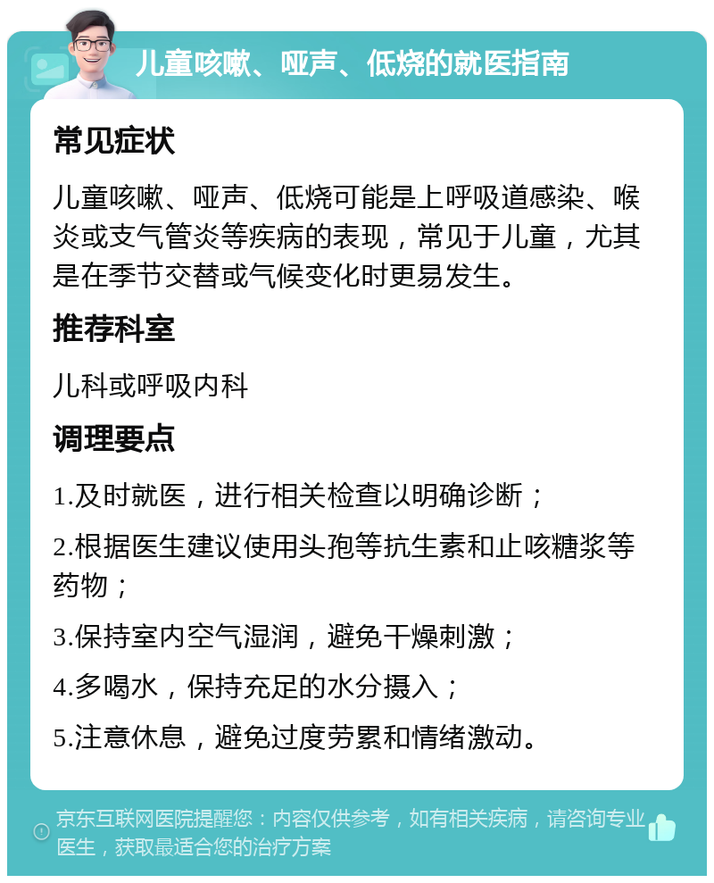 儿童咳嗽、哑声、低烧的就医指南 常见症状 儿童咳嗽、哑声、低烧可能是上呼吸道感染、喉炎或支气管炎等疾病的表现，常见于儿童，尤其是在季节交替或气候变化时更易发生。 推荐科室 儿科或呼吸内科 调理要点 1.及时就医，进行相关检查以明确诊断； 2.根据医生建议使用头孢等抗生素和止咳糖浆等药物； 3.保持室内空气湿润，避免干燥刺激； 4.多喝水，保持充足的水分摄入； 5.注意休息，避免过度劳累和情绪激动。