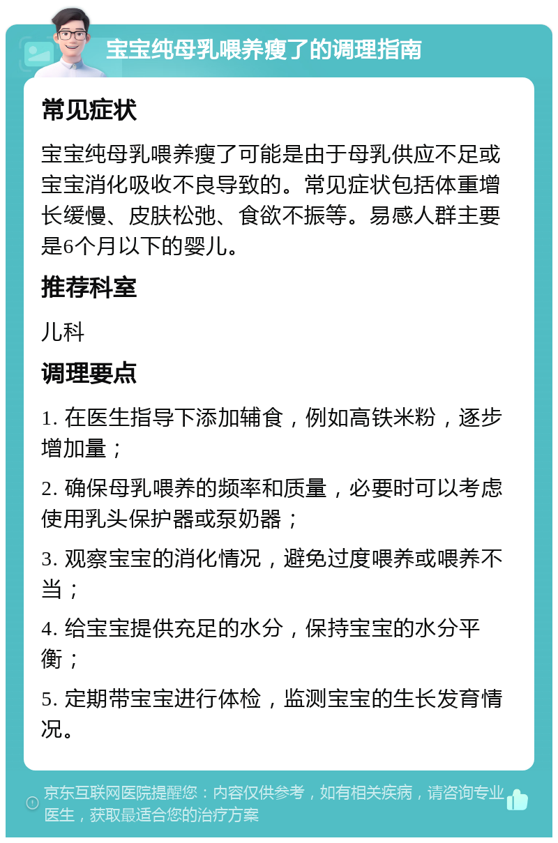 宝宝纯母乳喂养瘦了的调理指南 常见症状 宝宝纯母乳喂养瘦了可能是由于母乳供应不足或宝宝消化吸收不良导致的。常见症状包括体重增长缓慢、皮肤松弛、食欲不振等。易感人群主要是6个月以下的婴儿。 推荐科室 儿科 调理要点 1. 在医生指导下添加辅食，例如高铁米粉，逐步增加量； 2. 确保母乳喂养的频率和质量，必要时可以考虑使用乳头保护器或泵奶器； 3. 观察宝宝的消化情况，避免过度喂养或喂养不当； 4. 给宝宝提供充足的水分，保持宝宝的水分平衡； 5. 定期带宝宝进行体检，监测宝宝的生长发育情况。