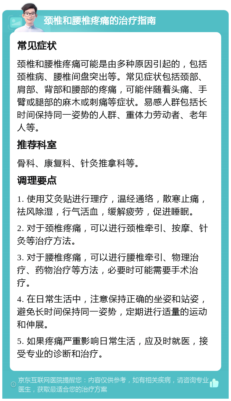 颈椎和腰椎疼痛的治疗指南 常见症状 颈椎和腰椎疼痛可能是由多种原因引起的，包括颈椎病、腰椎间盘突出等。常见症状包括颈部、肩部、背部和腰部的疼痛，可能伴随着头痛、手臂或腿部的麻木或刺痛等症状。易感人群包括长时间保持同一姿势的人群、重体力劳动者、老年人等。 推荐科室 骨科、康复科、针灸推拿科等。 调理要点 1. 使用艾灸贴进行理疗，温经通络，散寒止痛，祛风除湿，行气活血，缓解疲劳，促进睡眠。 2. 对于颈椎疼痛，可以进行颈椎牵引、按摩、针灸等治疗方法。 3. 对于腰椎疼痛，可以进行腰椎牵引、物理治疗、药物治疗等方法，必要时可能需要手术治疗。 4. 在日常生活中，注意保持正确的坐姿和站姿，避免长时间保持同一姿势，定期进行适量的运动和伸展。 5. 如果疼痛严重影响日常生活，应及时就医，接受专业的诊断和治疗。