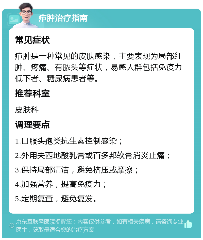 疖肿治疗指南 常见症状 疖肿是一种常见的皮肤感染，主要表现为局部红肿、疼痛、有脓头等症状，易感人群包括免疫力低下者、糖尿病患者等。 推荐科室 皮肤科 调理要点 1.口服头孢类抗生素控制感染； 2.外用夫西地酸乳膏或百多邦软膏消炎止痛； 3.保持局部清洁，避免挤压或摩擦； 4.加强营养，提高免疫力； 5.定期复查，避免复发。