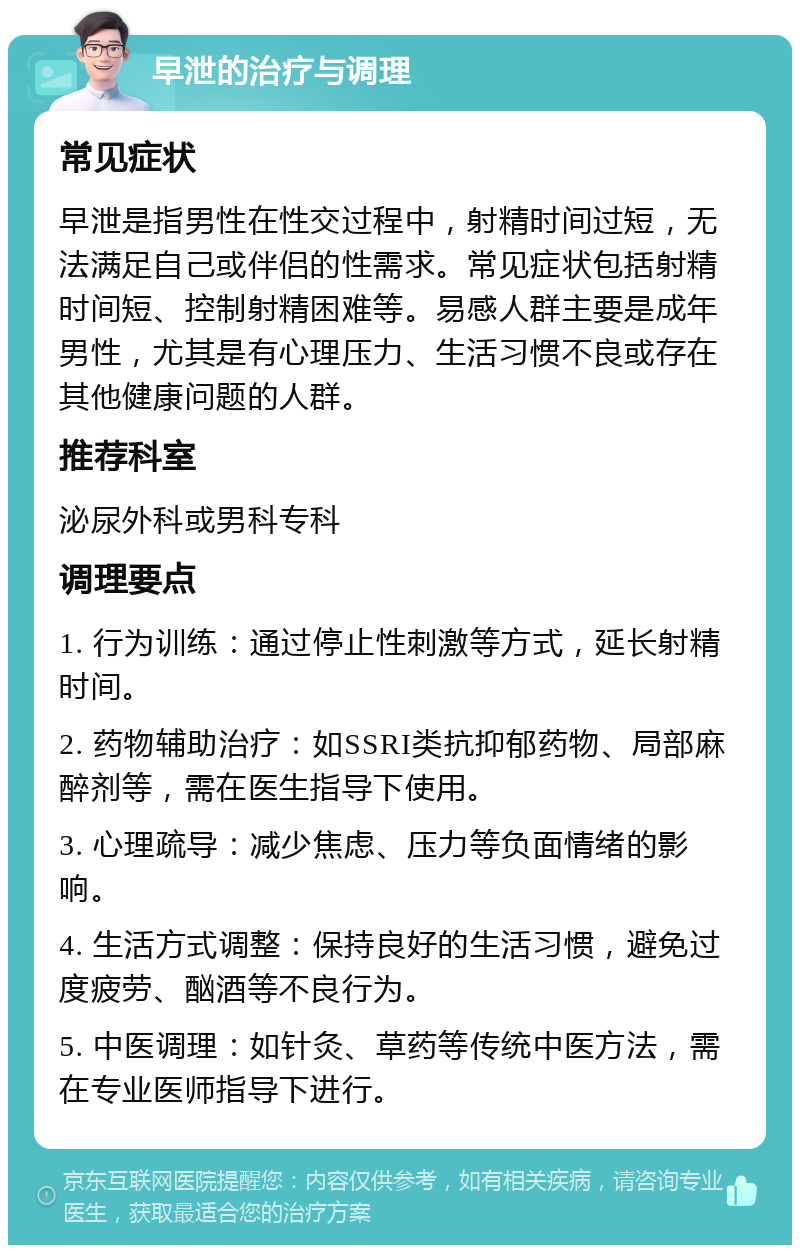 早泄的治疗与调理 常见症状 早泄是指男性在性交过程中，射精时间过短，无法满足自己或伴侣的性需求。常见症状包括射精时间短、控制射精困难等。易感人群主要是成年男性，尤其是有心理压力、生活习惯不良或存在其他健康问题的人群。 推荐科室 泌尿外科或男科专科 调理要点 1. 行为训练：通过停止性刺激等方式，延长射精时间。 2. 药物辅助治疗：如SSRI类抗抑郁药物、局部麻醉剂等，需在医生指导下使用。 3. 心理疏导：减少焦虑、压力等负面情绪的影响。 4. 生活方式调整：保持良好的生活习惯，避免过度疲劳、酗酒等不良行为。 5. 中医调理：如针灸、草药等传统中医方法，需在专业医师指导下进行。