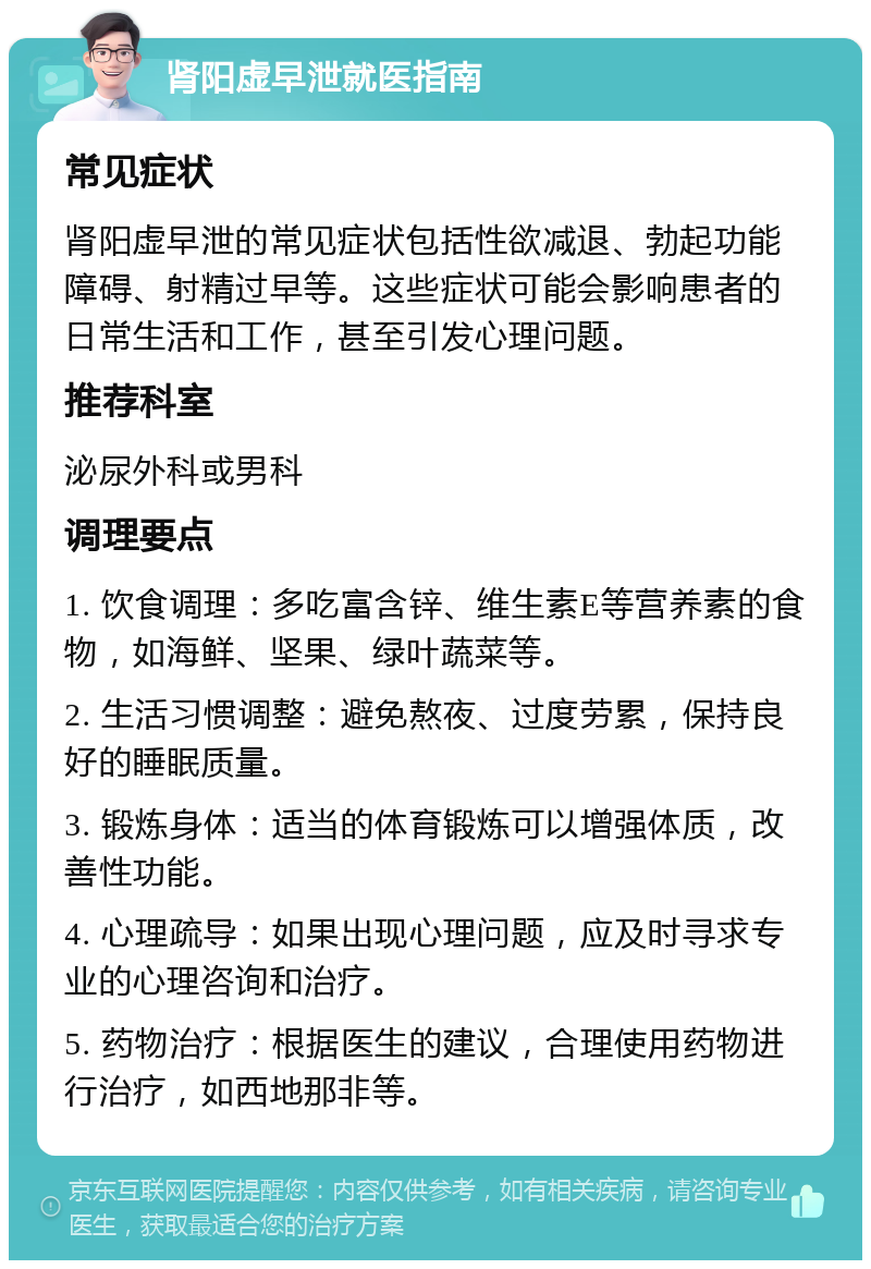 肾阳虚早泄就医指南 常见症状 肾阳虚早泄的常见症状包括性欲减退、勃起功能障碍、射精过早等。这些症状可能会影响患者的日常生活和工作，甚至引发心理问题。 推荐科室 泌尿外科或男科 调理要点 1. 饮食调理：多吃富含锌、维生素E等营养素的食物，如海鲜、坚果、绿叶蔬菜等。 2. 生活习惯调整：避免熬夜、过度劳累，保持良好的睡眠质量。 3. 锻炼身体：适当的体育锻炼可以增强体质，改善性功能。 4. 心理疏导：如果出现心理问题，应及时寻求专业的心理咨询和治疗。 5. 药物治疗：根据医生的建议，合理使用药物进行治疗，如西地那非等。