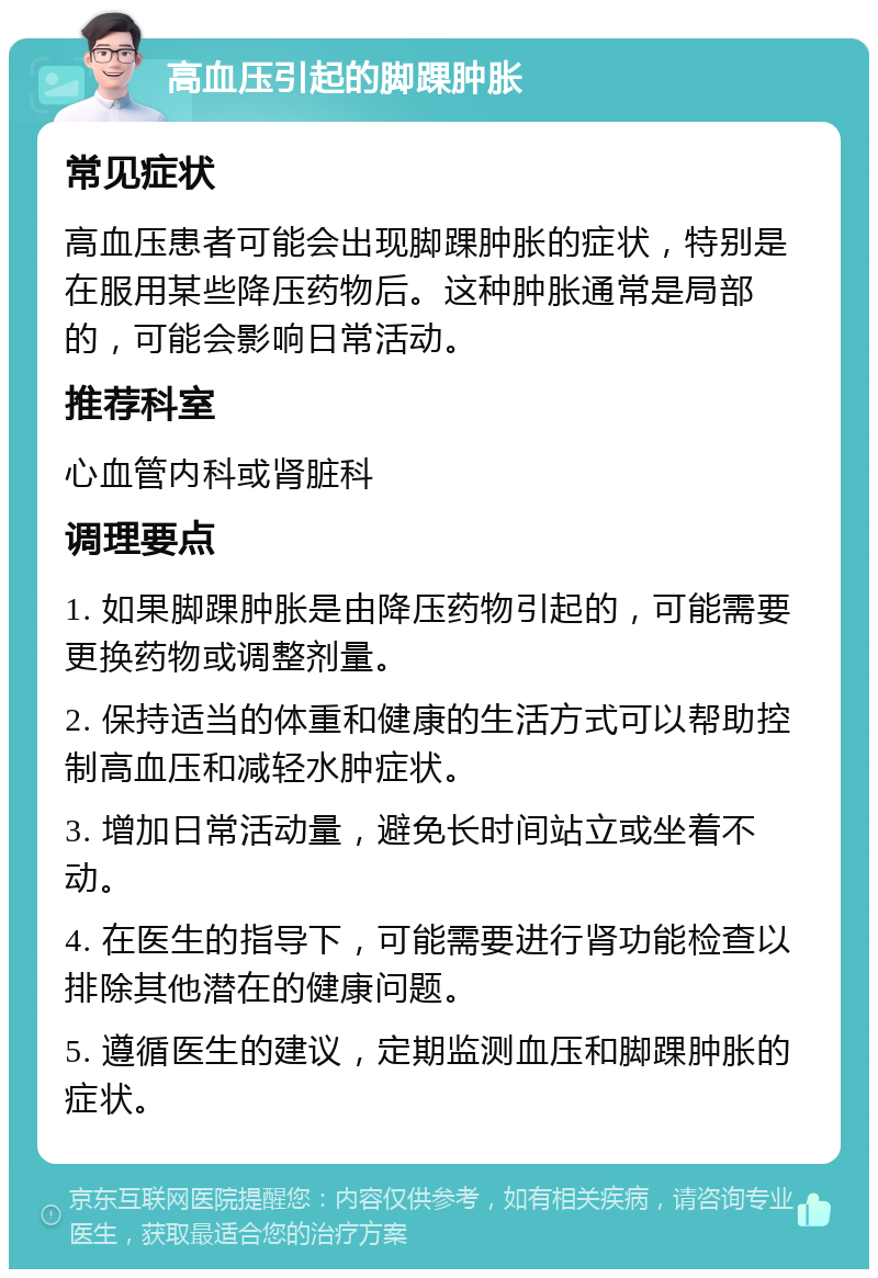 高血压引起的脚踝肿胀 常见症状 高血压患者可能会出现脚踝肿胀的症状，特别是在服用某些降压药物后。这种肿胀通常是局部的，可能会影响日常活动。 推荐科室 心血管内科或肾脏科 调理要点 1. 如果脚踝肿胀是由降压药物引起的，可能需要更换药物或调整剂量。 2. 保持适当的体重和健康的生活方式可以帮助控制高血压和减轻水肿症状。 3. 增加日常活动量，避免长时间站立或坐着不动。 4. 在医生的指导下，可能需要进行肾功能检查以排除其他潜在的健康问题。 5. 遵循医生的建议，定期监测血压和脚踝肿胀的症状。