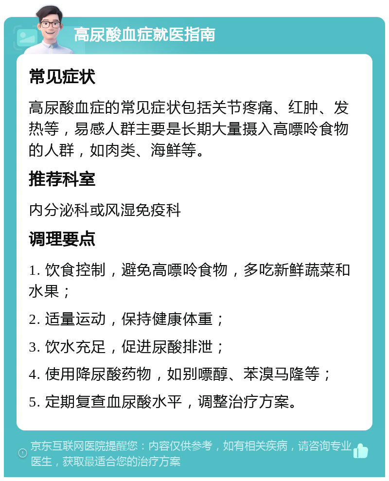 高尿酸血症就医指南 常见症状 高尿酸血症的常见症状包括关节疼痛、红肿、发热等，易感人群主要是长期大量摄入高嘌呤食物的人群，如肉类、海鲜等。 推荐科室 内分泌科或风湿免疫科 调理要点 1. 饮食控制，避免高嘌呤食物，多吃新鲜蔬菜和水果； 2. 适量运动，保持健康体重； 3. 饮水充足，促进尿酸排泄； 4. 使用降尿酸药物，如别嘌醇、苯溴马隆等； 5. 定期复查血尿酸水平，调整治疗方案。