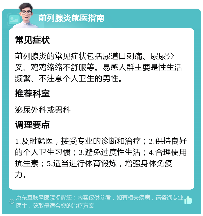 前列腺炎就医指南 常见症状 前列腺炎的常见症状包括尿道口刺痛、尿尿分叉、鸡鸡缩缩不舒服等。易感人群主要是性生活频繁、不注意个人卫生的男性。 推荐科室 泌尿外科或男科 调理要点 1.及时就医，接受专业的诊断和治疗；2.保持良好的个人卫生习惯；3.避免过度性生活；4.合理使用抗生素；5.适当进行体育锻炼，增强身体免疫力。