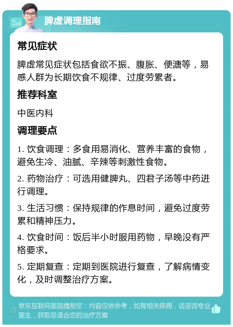 脾虚调理指南 常见症状 脾虚常见症状包括食欲不振、腹胀、便溏等，易感人群为长期饮食不规律、过度劳累者。 推荐科室 中医内科 调理要点 1. 饮食调理：多食用易消化、营养丰富的食物，避免生冷、油腻、辛辣等刺激性食物。 2. 药物治疗：可选用健脾丸、四君子汤等中药进行调理。 3. 生活习惯：保持规律的作息时间，避免过度劳累和精神压力。 4. 饮食时间：饭后半小时服用药物，早晚没有严格要求。 5. 定期复查：定期到医院进行复查，了解病情变化，及时调整治疗方案。