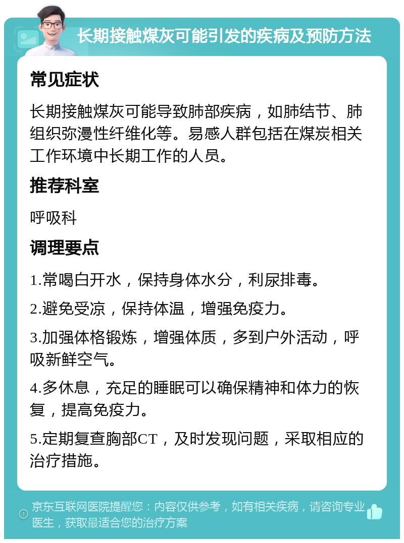 长期接触煤灰可能引发的疾病及预防方法 常见症状 长期接触煤灰可能导致肺部疾病，如肺结节、肺组织弥漫性纤维化等。易感人群包括在煤炭相关工作环境中长期工作的人员。 推荐科室 呼吸科 调理要点 1.常喝白开水，保持身体水分，利尿排毒。 2.避免受凉，保持体温，增强免疫力。 3.加强体格锻炼，增强体质，多到户外活动，呼吸新鲜空气。 4.多休息，充足的睡眠可以确保精神和体力的恢复，提高免疫力。 5.定期复查胸部CT，及时发现问题，采取相应的治疗措施。