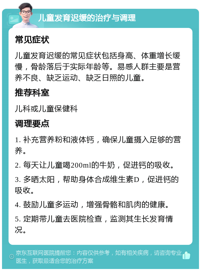 儿童发育迟缓的治疗与调理 常见症状 儿童发育迟缓的常见症状包括身高、体重增长缓慢，骨龄落后于实际年龄等。易感人群主要是营养不良、缺乏运动、缺乏日照的儿童。 推荐科室 儿科或儿童保健科 调理要点 1. 补充营养粉和液体钙，确保儿童摄入足够的营养。 2. 每天让儿童喝200ml的牛奶，促进钙的吸收。 3. 多晒太阳，帮助身体合成维生素D，促进钙的吸收。 4. 鼓励儿童多运动，增强骨骼和肌肉的健康。 5. 定期带儿童去医院检查，监测其生长发育情况。