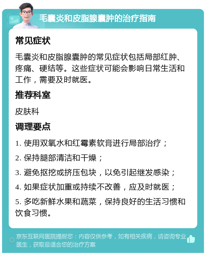 毛囊炎和皮脂腺囊肿的治疗指南 常见症状 毛囊炎和皮脂腺囊肿的常见症状包括局部红肿、疼痛、硬结等。这些症状可能会影响日常生活和工作，需要及时就医。 推荐科室 皮肤科 调理要点 1. 使用双氧水和红霉素软膏进行局部治疗； 2. 保持腿部清洁和干燥； 3. 避免抠挖或挤压包块，以免引起继发感染； 4. 如果症状加重或持续不改善，应及时就医； 5. 多吃新鲜水果和蔬菜，保持良好的生活习惯和饮食习惯。