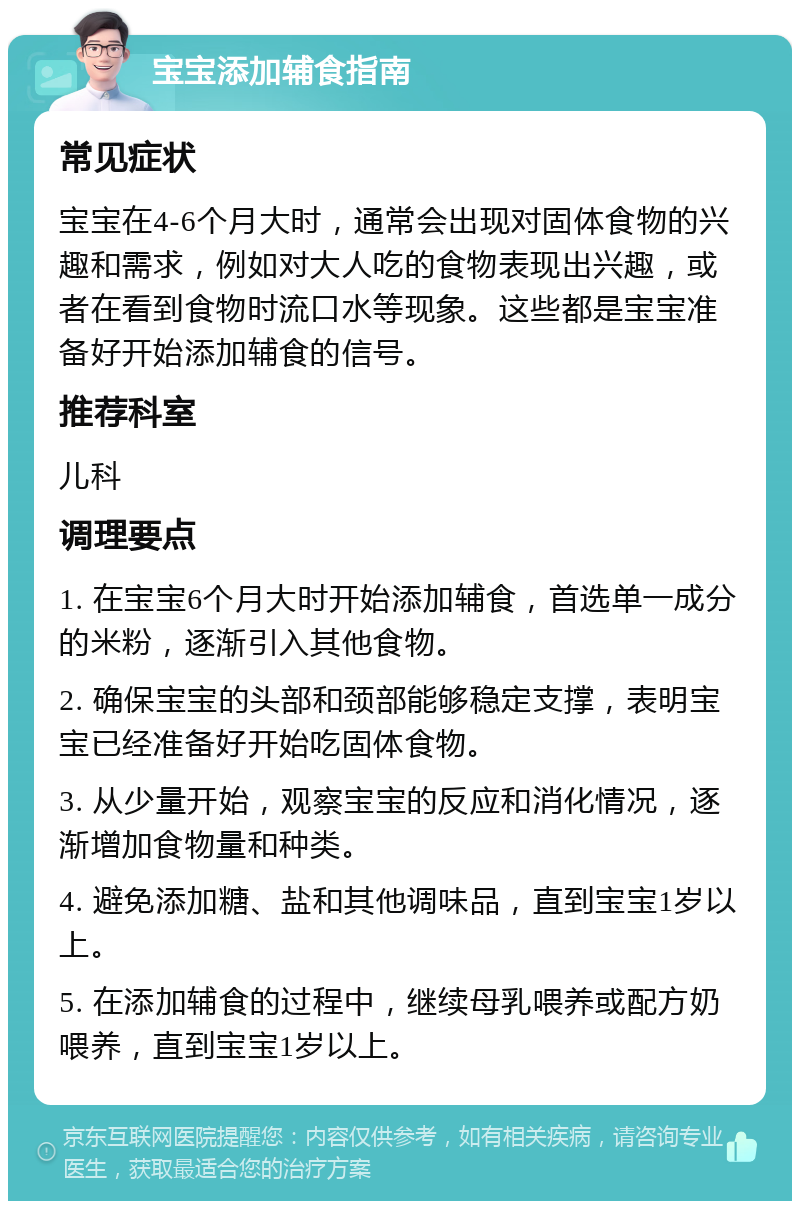 宝宝添加辅食指南 常见症状 宝宝在4-6个月大时，通常会出现对固体食物的兴趣和需求，例如对大人吃的食物表现出兴趣，或者在看到食物时流口水等现象。这些都是宝宝准备好开始添加辅食的信号。 推荐科室 儿科 调理要点 1. 在宝宝6个月大时开始添加辅食，首选单一成分的米粉，逐渐引入其他食物。 2. 确保宝宝的头部和颈部能够稳定支撑，表明宝宝已经准备好开始吃固体食物。 3. 从少量开始，观察宝宝的反应和消化情况，逐渐增加食物量和种类。 4. 避免添加糖、盐和其他调味品，直到宝宝1岁以上。 5. 在添加辅食的过程中，继续母乳喂养或配方奶喂养，直到宝宝1岁以上。