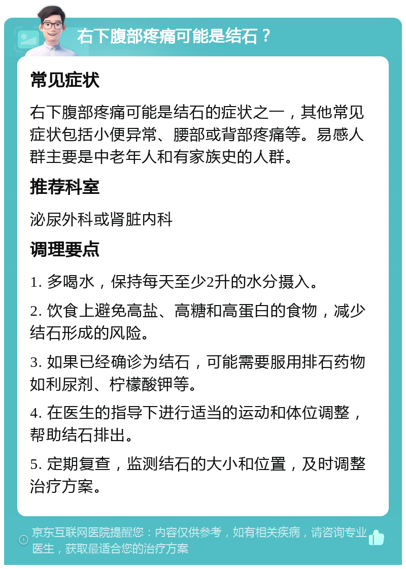 右下腹部疼痛可能是结石？ 常见症状 右下腹部疼痛可能是结石的症状之一，其他常见症状包括小便异常、腰部或背部疼痛等。易感人群主要是中老年人和有家族史的人群。 推荐科室 泌尿外科或肾脏内科 调理要点 1. 多喝水，保持每天至少2升的水分摄入。 2. 饮食上避免高盐、高糖和高蛋白的食物，减少结石形成的风险。 3. 如果已经确诊为结石，可能需要服用排石药物如利尿剂、柠檬酸钾等。 4. 在医生的指导下进行适当的运动和体位调整，帮助结石排出。 5. 定期复查，监测结石的大小和位置，及时调整治疗方案。