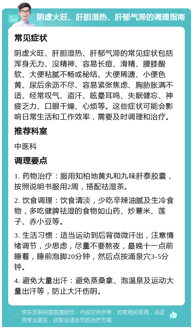 阴虚火旺、肝胆湿热、肝郁气滞的调理指南 常见症状 阴虚火旺、肝胆湿热、肝郁气滞的常见症状包括浑身无力、没精神、容易长痘、滑精、腰膝酸软、大便粘腻不畅或秘结、大便稀溏、小便色黄、尿后余沥不尽、容易紧张焦虑、胸胁胀满不适、经常叹气、盗汗、眩晕耳鸣、失眠健忘、神疲乏力、口眼干燥、心烦等。这些症状可能会影响日常生活和工作效率，需要及时调理和治疗。 推荐科室 中医科 调理要点 1. 药物治疗：服用知柏地黄丸和九味肝泰胶囊，按照说明书服用2周，搭配祛湿茶。 2. 饮食调理：饮食清淡，少吃辛辣油腻及生冷食物，多吃健脾祛湿的食物如山药、炒薏米、莲子、赤小豆等。 3. 生活习惯：适当运动到后背微微汗出，注意情绪调节，少思虑，尽量不要熬夜，最晚十一点前睡着，睡前泡脚20分钟，然后点按涌泉穴3-5分钟。 4. 避免大量出汗：避免蒸桑拿、泡温泉及运动大量出汗等，防止大汗伤阴。