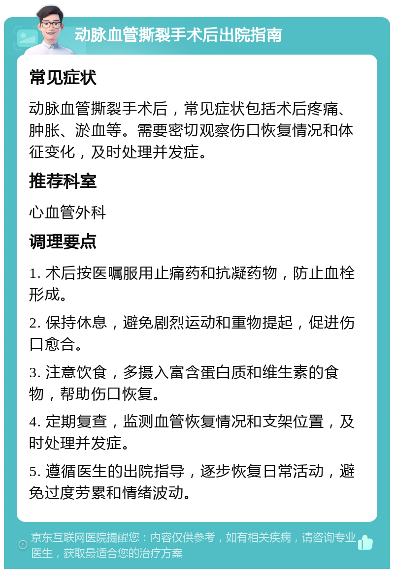 动脉血管撕裂手术后出院指南 常见症状 动脉血管撕裂手术后，常见症状包括术后疼痛、肿胀、淤血等。需要密切观察伤口恢复情况和体征变化，及时处理并发症。 推荐科室 心血管外科 调理要点 1. 术后按医嘱服用止痛药和抗凝药物，防止血栓形成。 2. 保持休息，避免剧烈运动和重物提起，促进伤口愈合。 3. 注意饮食，多摄入富含蛋白质和维生素的食物，帮助伤口恢复。 4. 定期复查，监测血管恢复情况和支架位置，及时处理并发症。 5. 遵循医生的出院指导，逐步恢复日常活动，避免过度劳累和情绪波动。