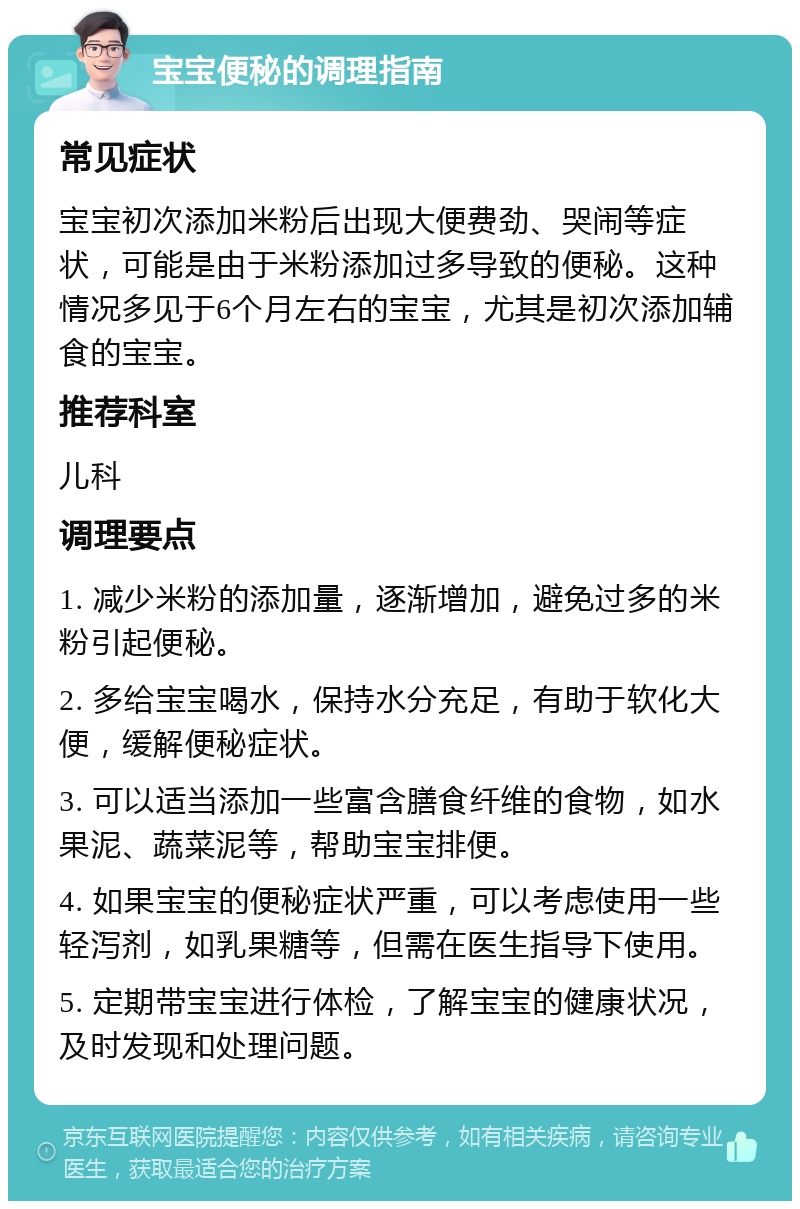 宝宝便秘的调理指南 常见症状 宝宝初次添加米粉后出现大便费劲、哭闹等症状，可能是由于米粉添加过多导致的便秘。这种情况多见于6个月左右的宝宝，尤其是初次添加辅食的宝宝。 推荐科室 儿科 调理要点 1. 减少米粉的添加量，逐渐增加，避免过多的米粉引起便秘。 2. 多给宝宝喝水，保持水分充足，有助于软化大便，缓解便秘症状。 3. 可以适当添加一些富含膳食纤维的食物，如水果泥、蔬菜泥等，帮助宝宝排便。 4. 如果宝宝的便秘症状严重，可以考虑使用一些轻泻剂，如乳果糖等，但需在医生指导下使用。 5. 定期带宝宝进行体检，了解宝宝的健康状况，及时发现和处理问题。