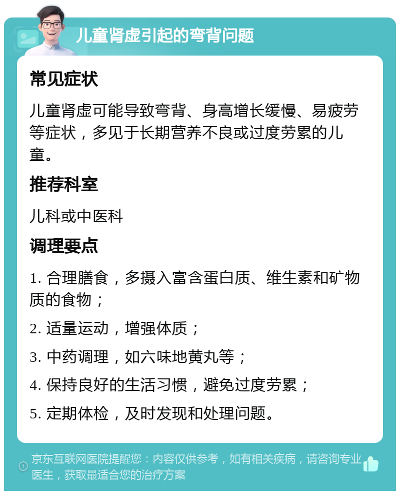 儿童肾虚引起的弯背问题 常见症状 儿童肾虚可能导致弯背、身高增长缓慢、易疲劳等症状，多见于长期营养不良或过度劳累的儿童。 推荐科室 儿科或中医科 调理要点 1. 合理膳食，多摄入富含蛋白质、维生素和矿物质的食物； 2. 适量运动，增强体质； 3. 中药调理，如六味地黄丸等； 4. 保持良好的生活习惯，避免过度劳累； 5. 定期体检，及时发现和处理问题。