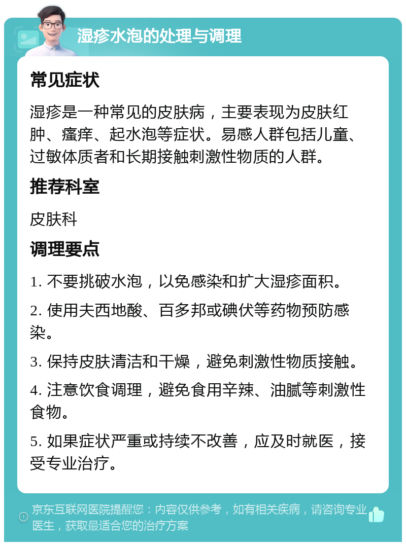 湿疹水泡的处理与调理 常见症状 湿疹是一种常见的皮肤病，主要表现为皮肤红肿、瘙痒、起水泡等症状。易感人群包括儿童、过敏体质者和长期接触刺激性物质的人群。 推荐科室 皮肤科 调理要点 1. 不要挑破水泡，以免感染和扩大湿疹面积。 2. 使用夫西地酸、百多邦或碘伏等药物预防感染。 3. 保持皮肤清洁和干燥，避免刺激性物质接触。 4. 注意饮食调理，避免食用辛辣、油腻等刺激性食物。 5. 如果症状严重或持续不改善，应及时就医，接受专业治疗。