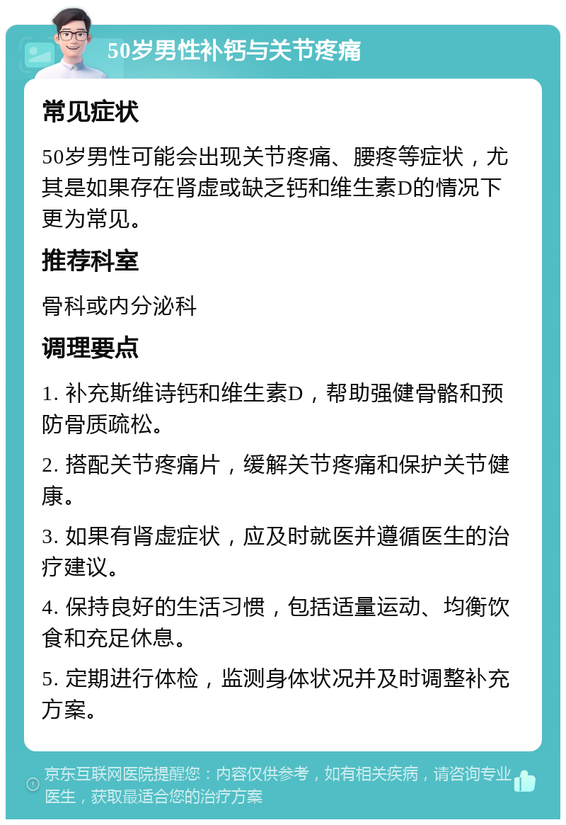 50岁男性补钙与关节疼痛 常见症状 50岁男性可能会出现关节疼痛、腰疼等症状，尤其是如果存在肾虚或缺乏钙和维生素D的情况下更为常见。 推荐科室 骨科或内分泌科 调理要点 1. 补充斯维诗钙和维生素D，帮助强健骨骼和预防骨质疏松。 2. 搭配关节疼痛片，缓解关节疼痛和保护关节健康。 3. 如果有肾虚症状，应及时就医并遵循医生的治疗建议。 4. 保持良好的生活习惯，包括适量运动、均衡饮食和充足休息。 5. 定期进行体检，监测身体状况并及时调整补充方案。