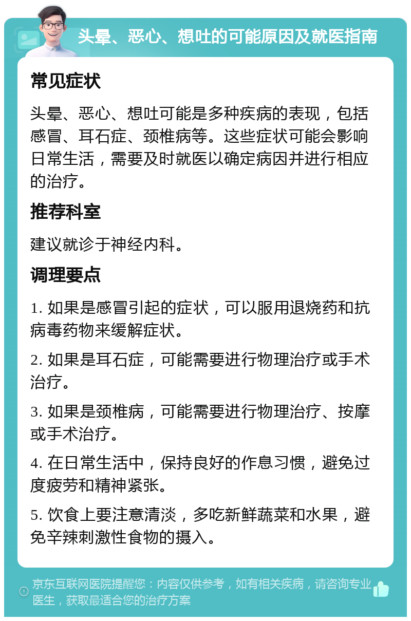 头晕、恶心、想吐的可能原因及就医指南 常见症状 头晕、恶心、想吐可能是多种疾病的表现，包括感冒、耳石症、颈椎病等。这些症状可能会影响日常生活，需要及时就医以确定病因并进行相应的治疗。 推荐科室 建议就诊于神经内科。 调理要点 1. 如果是感冒引起的症状，可以服用退烧药和抗病毒药物来缓解症状。 2. 如果是耳石症，可能需要进行物理治疗或手术治疗。 3. 如果是颈椎病，可能需要进行物理治疗、按摩或手术治疗。 4. 在日常生活中，保持良好的作息习惯，避免过度疲劳和精神紧张。 5. 饮食上要注意清淡，多吃新鲜蔬菜和水果，避免辛辣刺激性食物的摄入。