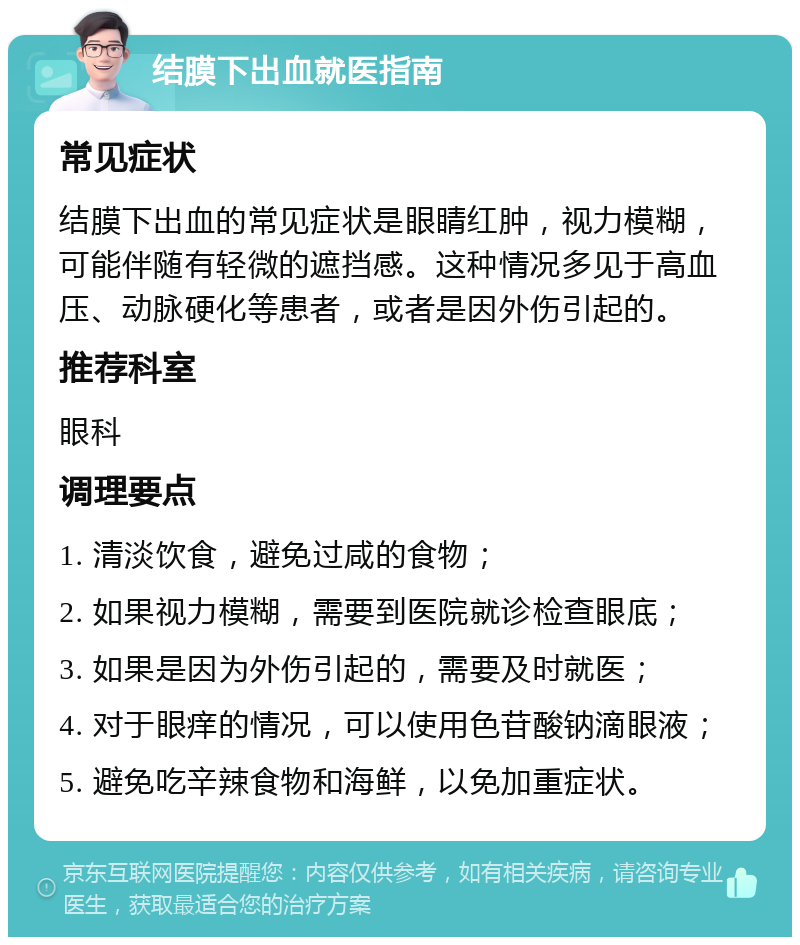 结膜下出血就医指南 常见症状 结膜下出血的常见症状是眼睛红肿，视力模糊，可能伴随有轻微的遮挡感。这种情况多见于高血压、动脉硬化等患者，或者是因外伤引起的。 推荐科室 眼科 调理要点 1. 清淡饮食，避免过咸的食物； 2. 如果视力模糊，需要到医院就诊检查眼底； 3. 如果是因为外伤引起的，需要及时就医； 4. 对于眼痒的情况，可以使用色苷酸钠滴眼液； 5. 避免吃辛辣食物和海鲜，以免加重症状。