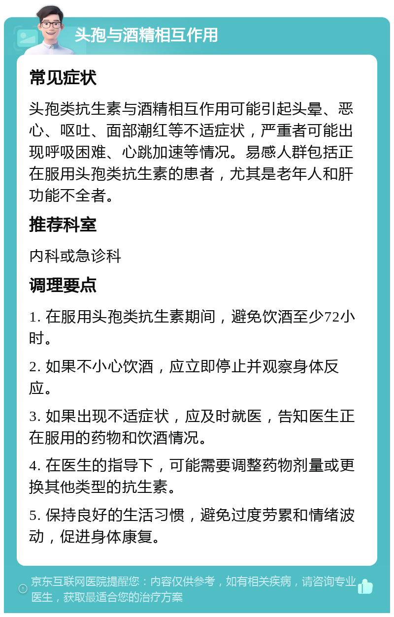 头孢与酒精相互作用 常见症状 头孢类抗生素与酒精相互作用可能引起头晕、恶心、呕吐、面部潮红等不适症状，严重者可能出现呼吸困难、心跳加速等情况。易感人群包括正在服用头孢类抗生素的患者，尤其是老年人和肝功能不全者。 推荐科室 内科或急诊科 调理要点 1. 在服用头孢类抗生素期间，避免饮酒至少72小时。 2. 如果不小心饮酒，应立即停止并观察身体反应。 3. 如果出现不适症状，应及时就医，告知医生正在服用的药物和饮酒情况。 4. 在医生的指导下，可能需要调整药物剂量或更换其他类型的抗生素。 5. 保持良好的生活习惯，避免过度劳累和情绪波动，促进身体康复。