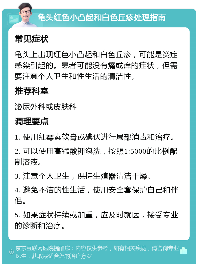 龟头红色小凸起和白色丘疹处理指南 常见症状 龟头上出现红色小凸起和白色丘疹，可能是炎症感染引起的。患者可能没有痛或痒的症状，但需要注意个人卫生和性生活的清洁性。 推荐科室 泌尿外科或皮肤科 调理要点 1. 使用红霉素软膏或碘伏进行局部消毒和治疗。 2. 可以使用高锰酸钾泡洗，按照1:5000的比例配制溶液。 3. 注意个人卫生，保持生殖器清洁干燥。 4. 避免不洁的性生活，使用安全套保护自己和伴侣。 5. 如果症状持续或加重，应及时就医，接受专业的诊断和治疗。