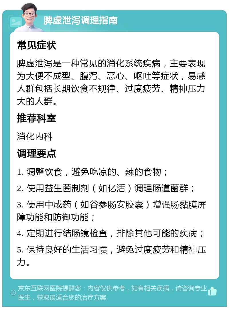 脾虚泄泻调理指南 常见症状 脾虚泄泻是一种常见的消化系统疾病，主要表现为大便不成型、腹泻、恶心、呕吐等症状，易感人群包括长期饮食不规律、过度疲劳、精神压力大的人群。 推荐科室 消化内科 调理要点 1. 调整饮食，避免吃凉的、辣的食物； 2. 使用益生菌制剂（如亿活）调理肠道菌群； 3. 使用中成药（如谷参肠安胶囊）增强肠黏膜屏障功能和防御功能； 4. 定期进行结肠镜检查，排除其他可能的疾病； 5. 保持良好的生活习惯，避免过度疲劳和精神压力。