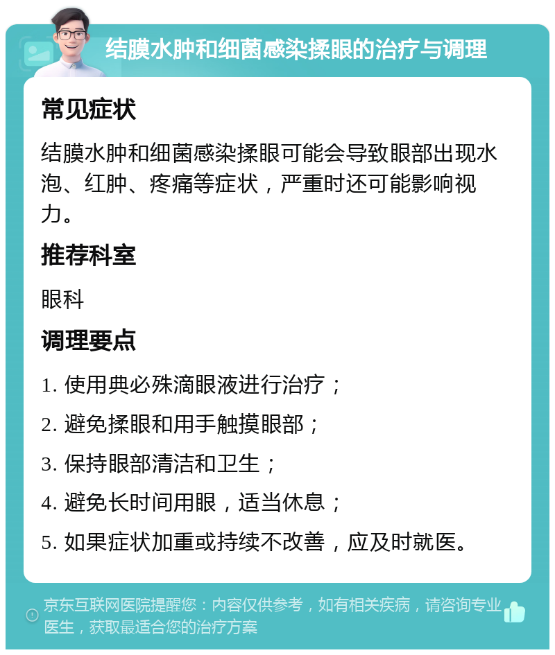 结膜水肿和细菌感染揉眼的治疗与调理 常见症状 结膜水肿和细菌感染揉眼可能会导致眼部出现水泡、红肿、疼痛等症状，严重时还可能影响视力。 推荐科室 眼科 调理要点 1. 使用典必殊滴眼液进行治疗； 2. 避免揉眼和用手触摸眼部； 3. 保持眼部清洁和卫生； 4. 避免长时间用眼，适当休息； 5. 如果症状加重或持续不改善，应及时就医。