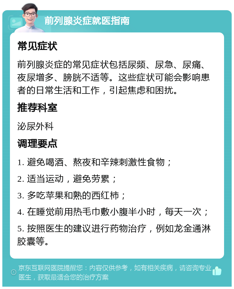 前列腺炎症就医指南 常见症状 前列腺炎症的常见症状包括尿频、尿急、尿痛、夜尿增多、膀胱不适等。这些症状可能会影响患者的日常生活和工作，引起焦虑和困扰。 推荐科室 泌尿外科 调理要点 1. 避免喝酒、熬夜和辛辣刺激性食物； 2. 适当运动，避免劳累； 3. 多吃苹果和熟的西红柿； 4. 在睡觉前用热毛巾敷小腹半小时，每天一次； 5. 按照医生的建议进行药物治疗，例如龙金通淋胶囊等。