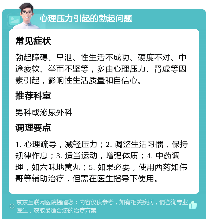 心理压力引起的勃起问题 常见症状 勃起障碍、早泄、性生活不成功、硬度不对、中途疲软、举而不坚等，多由心理压力、肾虚等因素引起，影响性生活质量和自信心。 推荐科室 男科或泌尿外科 调理要点 1. 心理疏导，减轻压力；2. 调整生活习惯，保持规律作息；3. 适当运动，增强体质；4. 中药调理，如六味地黄丸；5. 如果必要，使用西药如伟哥等辅助治疗，但需在医生指导下使用。